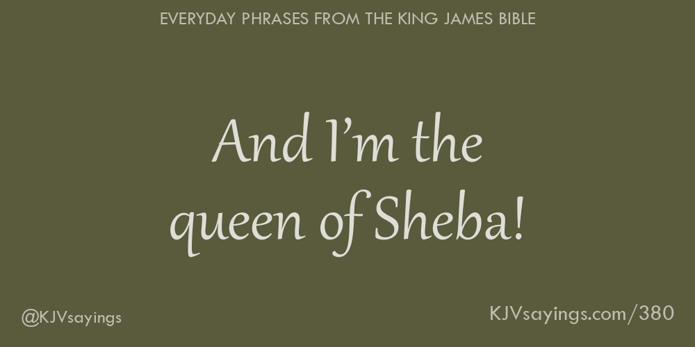 “And I’m the queen of Sheba!”